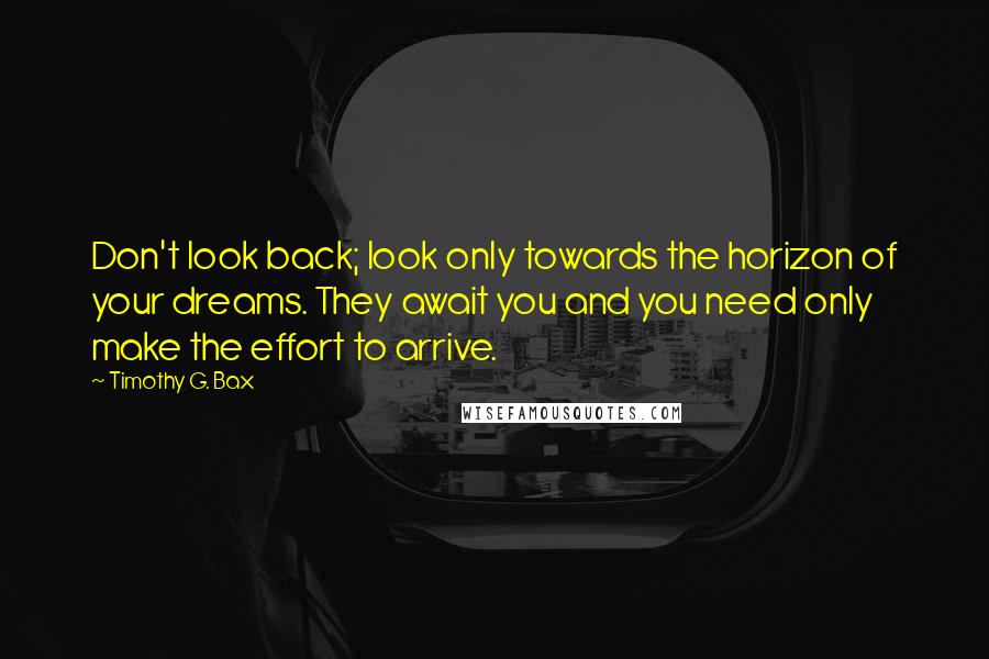 Timothy G. Bax Quotes: Don't look back; look only towards the horizon of your dreams. They await you and you need only make the effort to arrive.