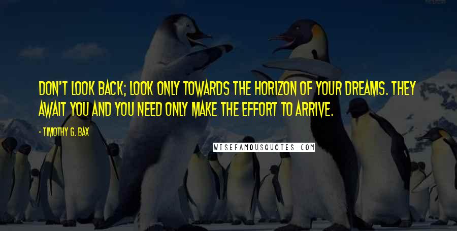 Timothy G. Bax Quotes: Don't look back; look only towards the horizon of your dreams. They await you and you need only make the effort to arrive.