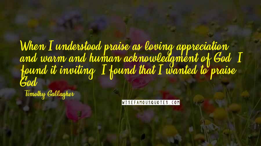 Timothy Gallagher Quotes: When I understood praise as loving appreciation and warm and human acknowledgment of God, I found it inviting. I found that I wanted to praise God.