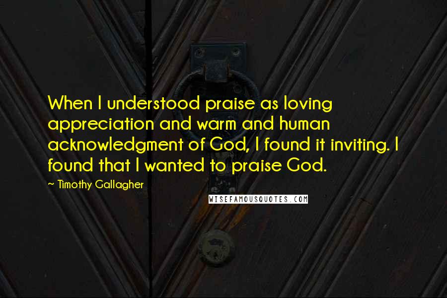 Timothy Gallagher Quotes: When I understood praise as loving appreciation and warm and human acknowledgment of God, I found it inviting. I found that I wanted to praise God.