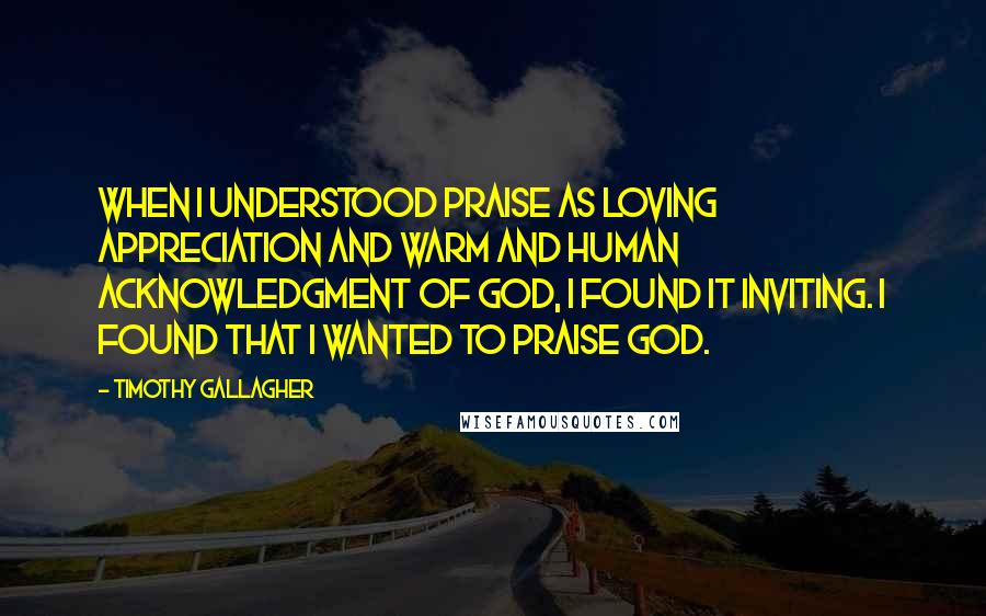 Timothy Gallagher Quotes: When I understood praise as loving appreciation and warm and human acknowledgment of God, I found it inviting. I found that I wanted to praise God.