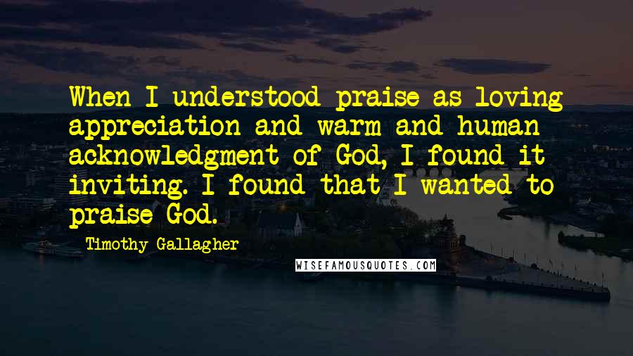 Timothy Gallagher Quotes: When I understood praise as loving appreciation and warm and human acknowledgment of God, I found it inviting. I found that I wanted to praise God.