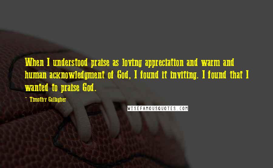 Timothy Gallagher Quotes: When I understood praise as loving appreciation and warm and human acknowledgment of God, I found it inviting. I found that I wanted to praise God.