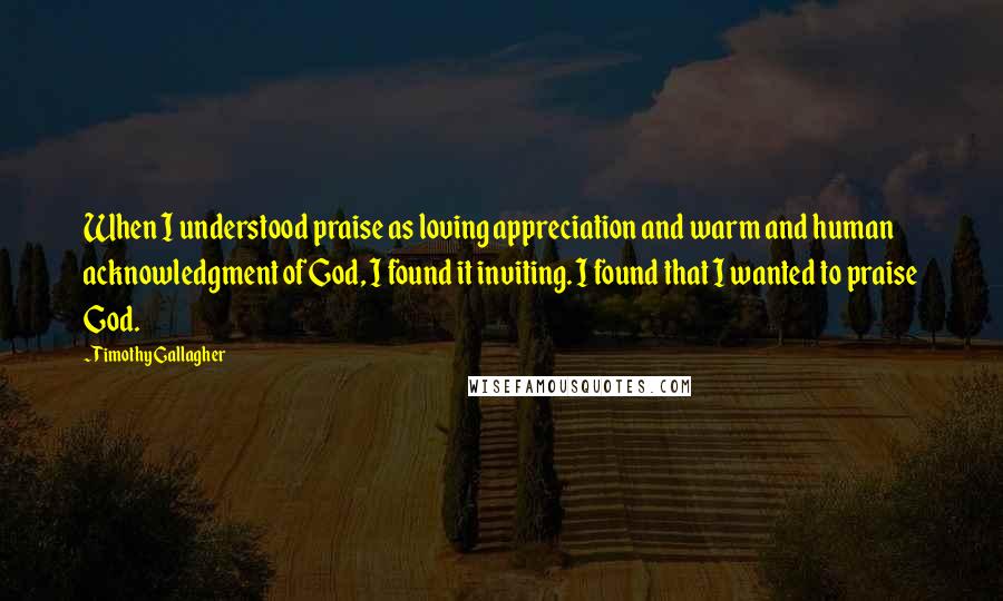 Timothy Gallagher Quotes: When I understood praise as loving appreciation and warm and human acknowledgment of God, I found it inviting. I found that I wanted to praise God.