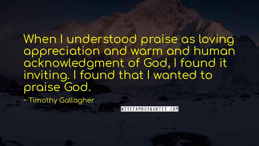 Timothy Gallagher Quotes: When I understood praise as loving appreciation and warm and human acknowledgment of God, I found it inviting. I found that I wanted to praise God.