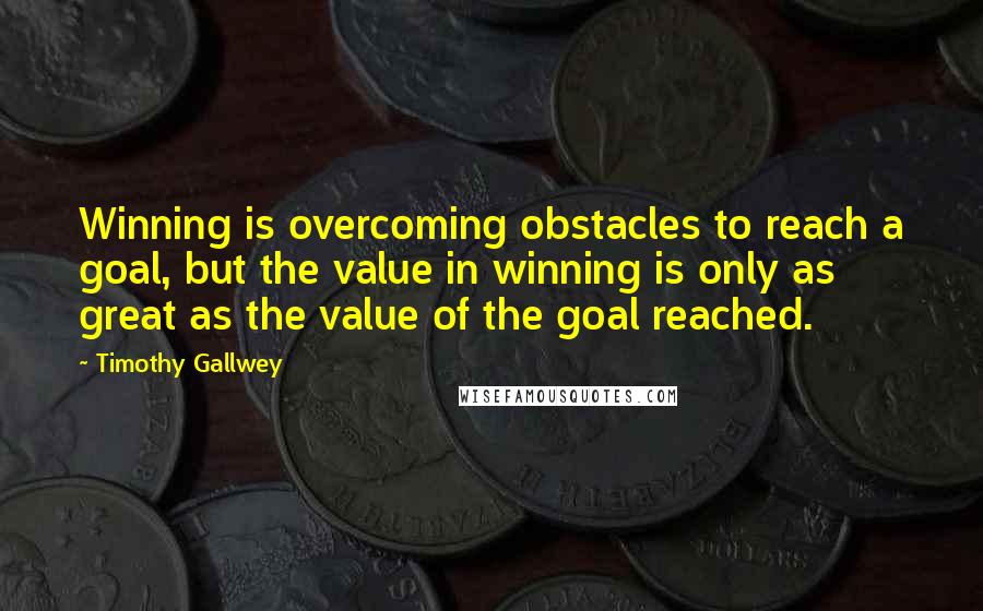 Timothy Gallwey Quotes: Winning is overcoming obstacles to reach a goal, but the value in winning is only as great as the value of the goal reached.