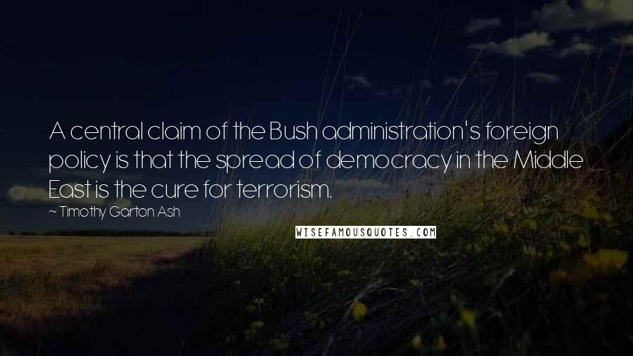 Timothy Garton Ash Quotes: A central claim of the Bush administration's foreign policy is that the spread of democracy in the Middle East is the cure for terrorism.