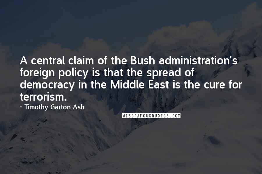 Timothy Garton Ash Quotes: A central claim of the Bush administration's foreign policy is that the spread of democracy in the Middle East is the cure for terrorism.