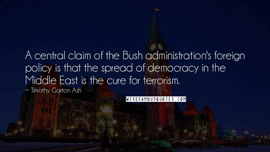 Timothy Garton Ash Quotes: A central claim of the Bush administration's foreign policy is that the spread of democracy in the Middle East is the cure for terrorism.