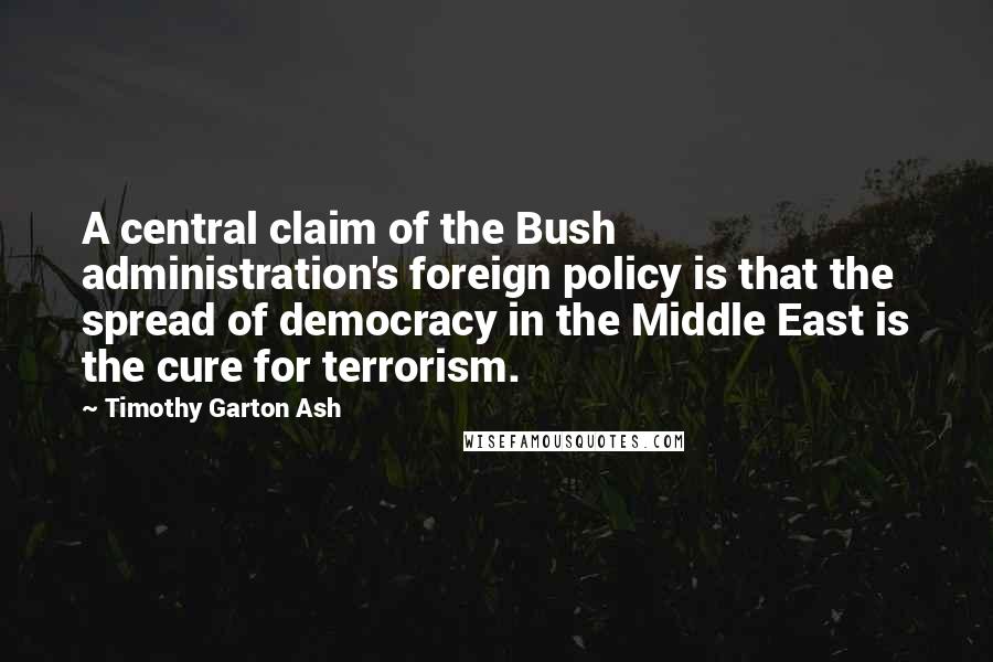 Timothy Garton Ash Quotes: A central claim of the Bush administration's foreign policy is that the spread of democracy in the Middle East is the cure for terrorism.
