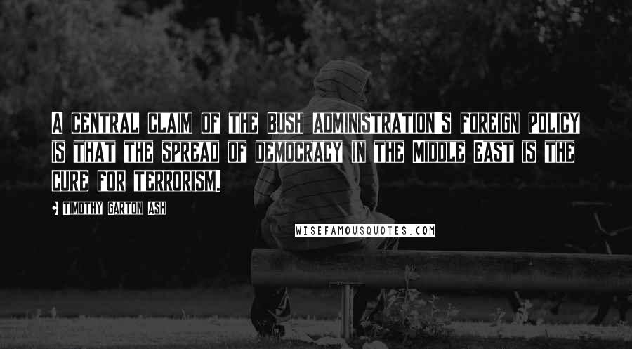 Timothy Garton Ash Quotes: A central claim of the Bush administration's foreign policy is that the spread of democracy in the Middle East is the cure for terrorism.