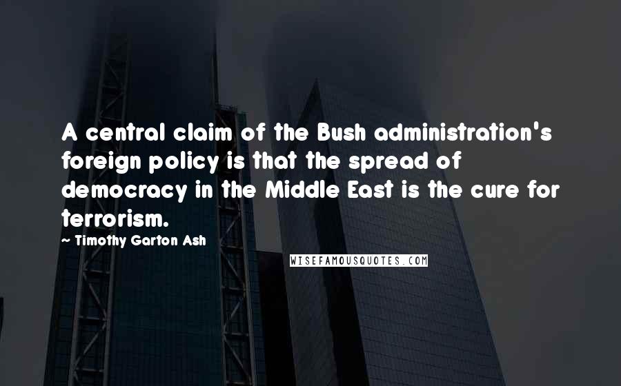 Timothy Garton Ash Quotes: A central claim of the Bush administration's foreign policy is that the spread of democracy in the Middle East is the cure for terrorism.