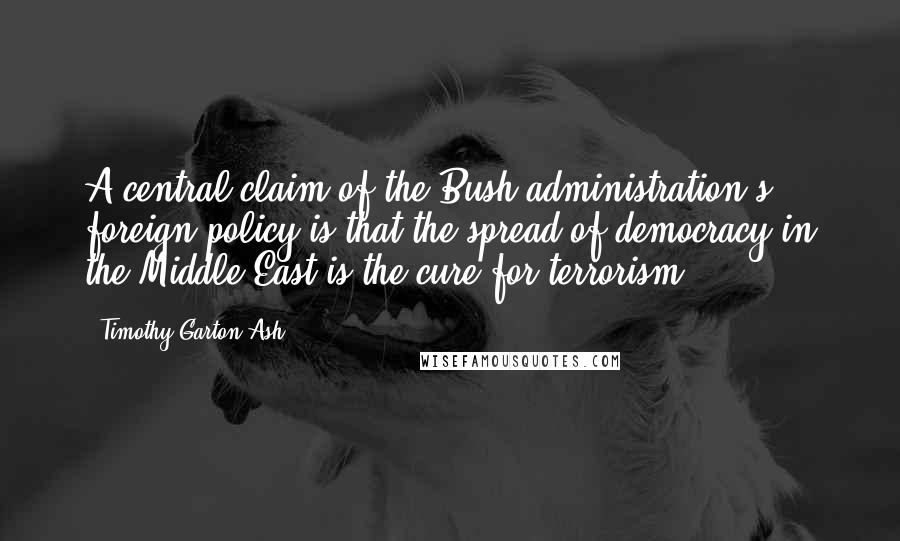 Timothy Garton Ash Quotes: A central claim of the Bush administration's foreign policy is that the spread of democracy in the Middle East is the cure for terrorism.