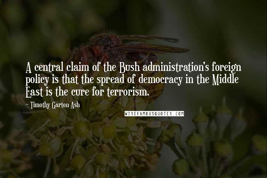 Timothy Garton Ash Quotes: A central claim of the Bush administration's foreign policy is that the spread of democracy in the Middle East is the cure for terrorism.