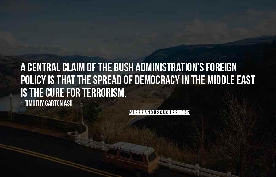 Timothy Garton Ash Quotes: A central claim of the Bush administration's foreign policy is that the spread of democracy in the Middle East is the cure for terrorism.