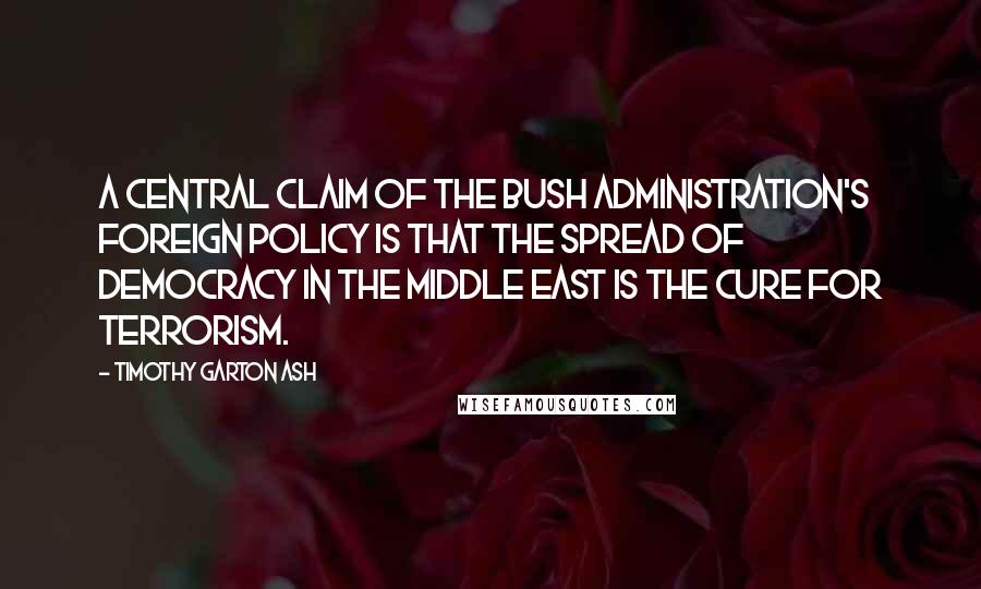 Timothy Garton Ash Quotes: A central claim of the Bush administration's foreign policy is that the spread of democracy in the Middle East is the cure for terrorism.