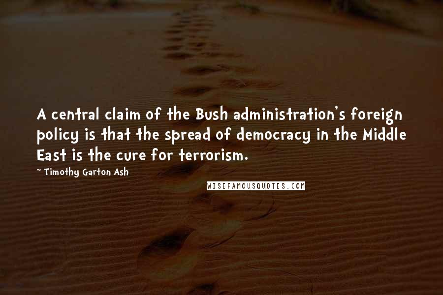 Timothy Garton Ash Quotes: A central claim of the Bush administration's foreign policy is that the spread of democracy in the Middle East is the cure for terrorism.