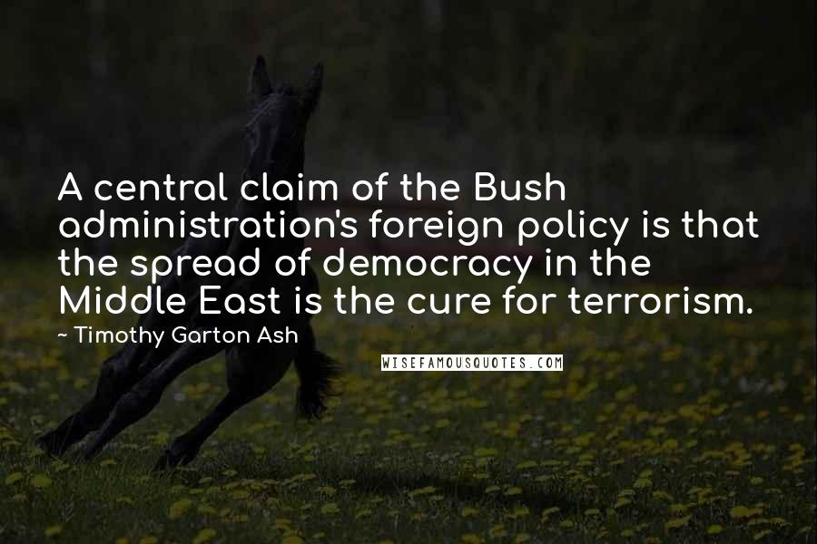 Timothy Garton Ash Quotes: A central claim of the Bush administration's foreign policy is that the spread of democracy in the Middle East is the cure for terrorism.
