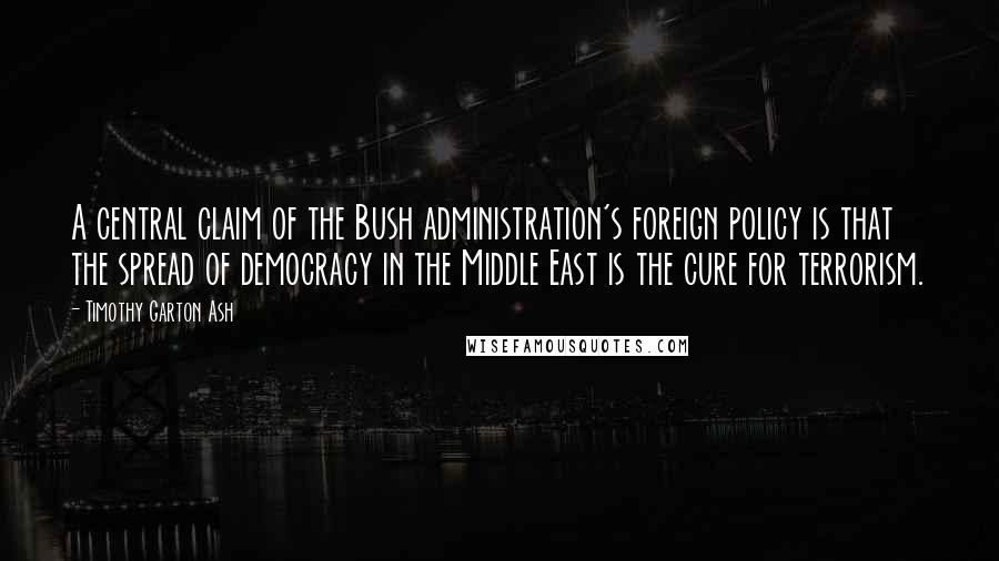 Timothy Garton Ash Quotes: A central claim of the Bush administration's foreign policy is that the spread of democracy in the Middle East is the cure for terrorism.