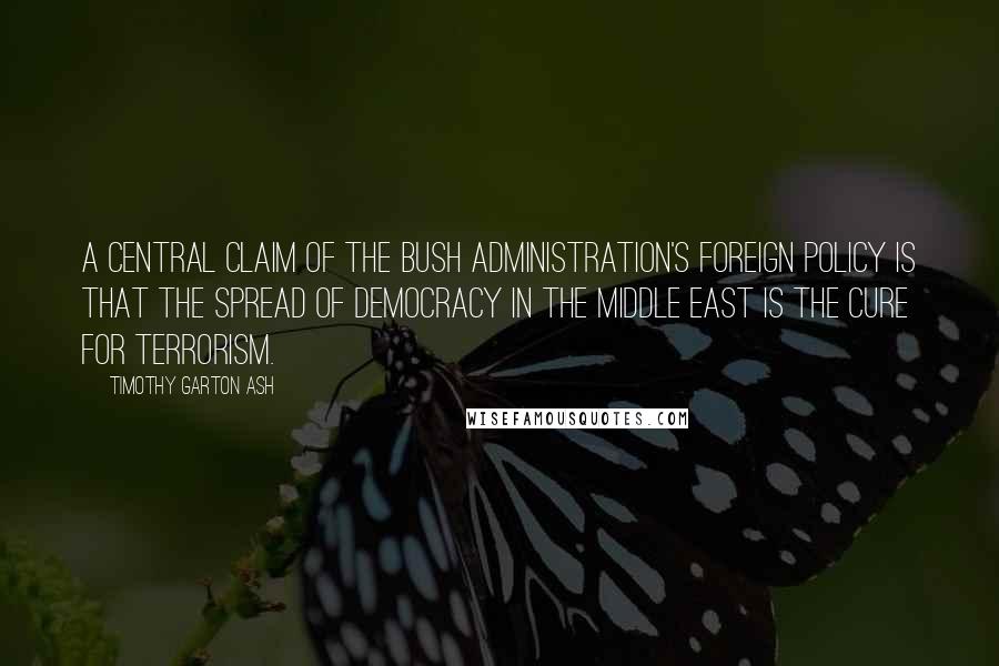 Timothy Garton Ash Quotes: A central claim of the Bush administration's foreign policy is that the spread of democracy in the Middle East is the cure for terrorism.