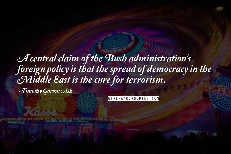 Timothy Garton Ash Quotes: A central claim of the Bush administration's foreign policy is that the spread of democracy in the Middle East is the cure for terrorism.