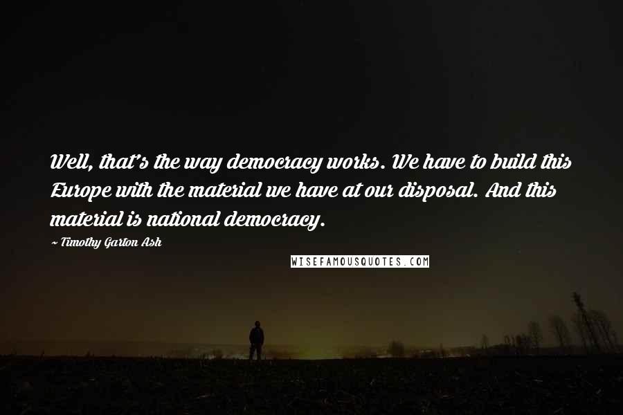 Timothy Garton Ash Quotes: Well, that's the way democracy works. We have to build this Europe with the material we have at our disposal. And this material is national democracy.