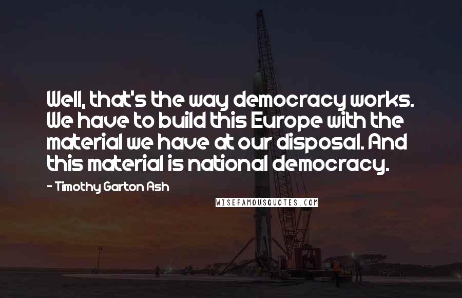 Timothy Garton Ash Quotes: Well, that's the way democracy works. We have to build this Europe with the material we have at our disposal. And this material is national democracy.