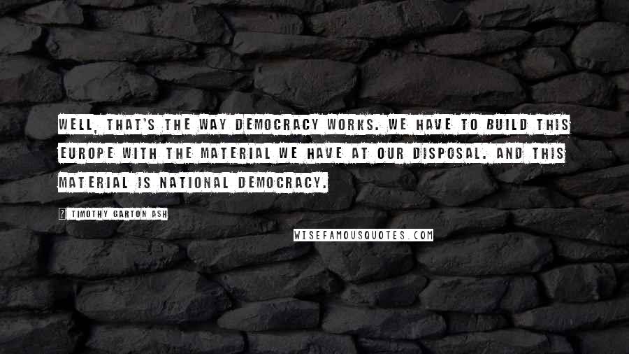 Timothy Garton Ash Quotes: Well, that's the way democracy works. We have to build this Europe with the material we have at our disposal. And this material is national democracy.