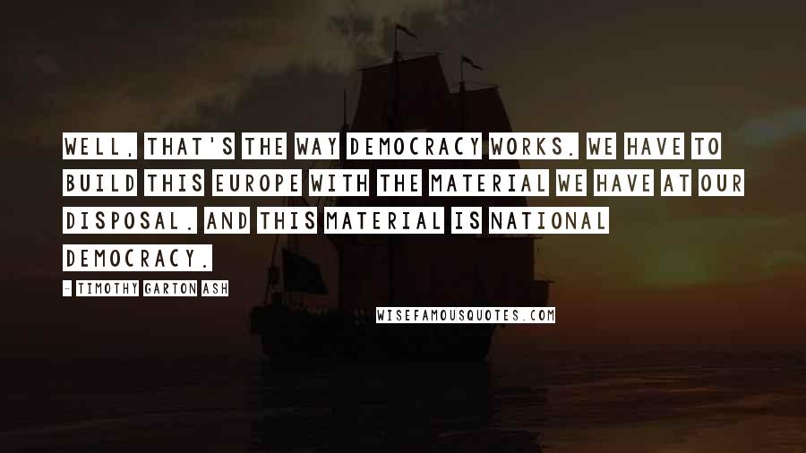 Timothy Garton Ash Quotes: Well, that's the way democracy works. We have to build this Europe with the material we have at our disposal. And this material is national democracy.