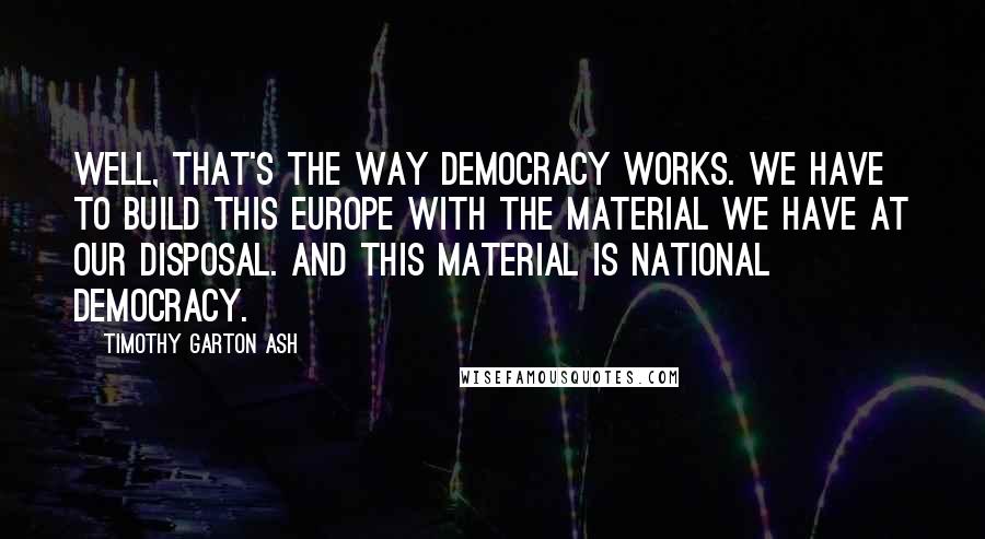 Timothy Garton Ash Quotes: Well, that's the way democracy works. We have to build this Europe with the material we have at our disposal. And this material is national democracy.