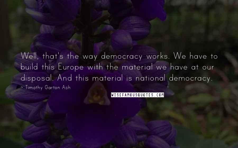 Timothy Garton Ash Quotes: Well, that's the way democracy works. We have to build this Europe with the material we have at our disposal. And this material is national democracy.