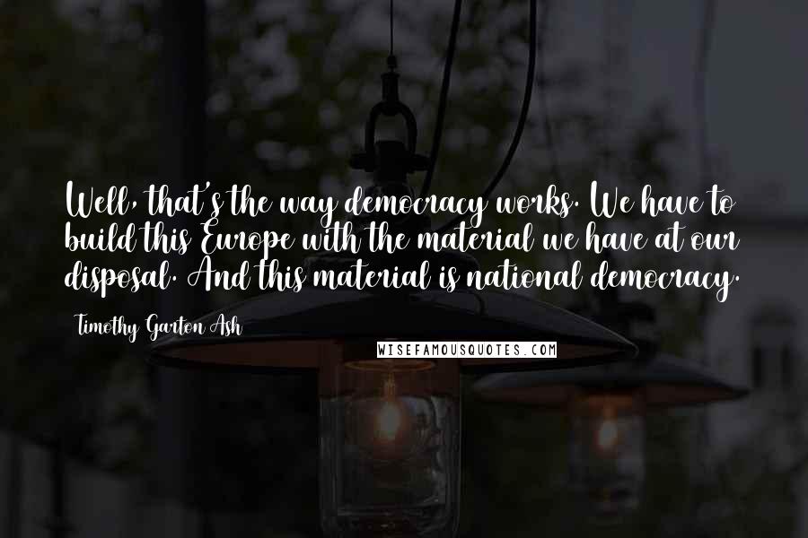 Timothy Garton Ash Quotes: Well, that's the way democracy works. We have to build this Europe with the material we have at our disposal. And this material is national democracy.