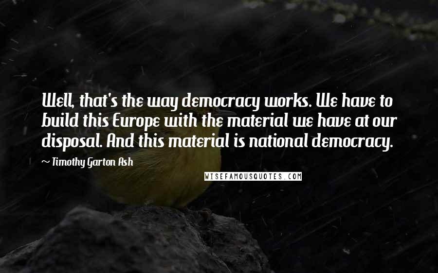 Timothy Garton Ash Quotes: Well, that's the way democracy works. We have to build this Europe with the material we have at our disposal. And this material is national democracy.