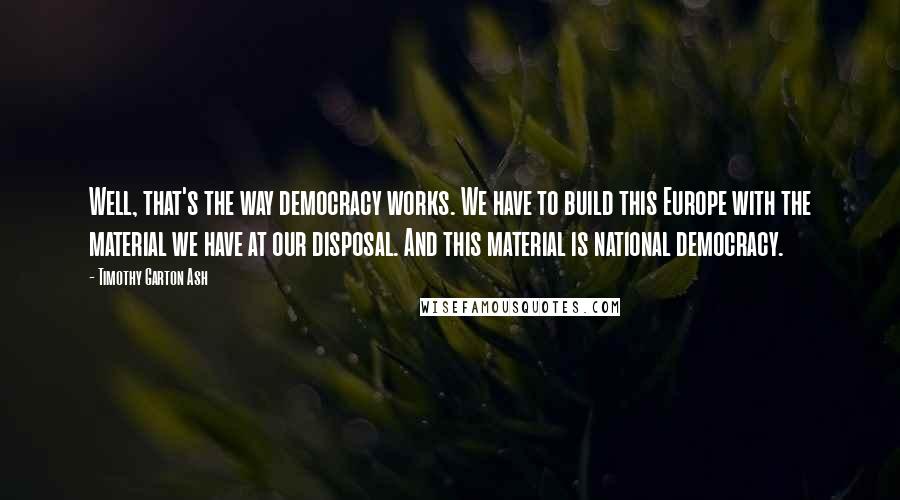 Timothy Garton Ash Quotes: Well, that's the way democracy works. We have to build this Europe with the material we have at our disposal. And this material is national democracy.