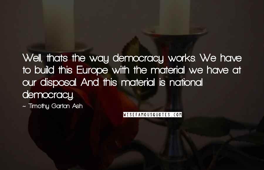 Timothy Garton Ash Quotes: Well, that's the way democracy works. We have to build this Europe with the material we have at our disposal. And this material is national democracy.