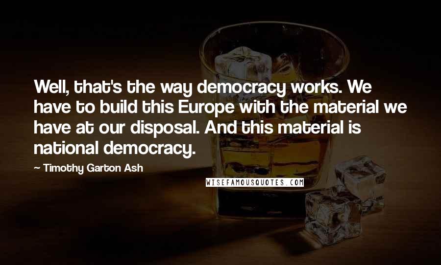 Timothy Garton Ash Quotes: Well, that's the way democracy works. We have to build this Europe with the material we have at our disposal. And this material is national democracy.