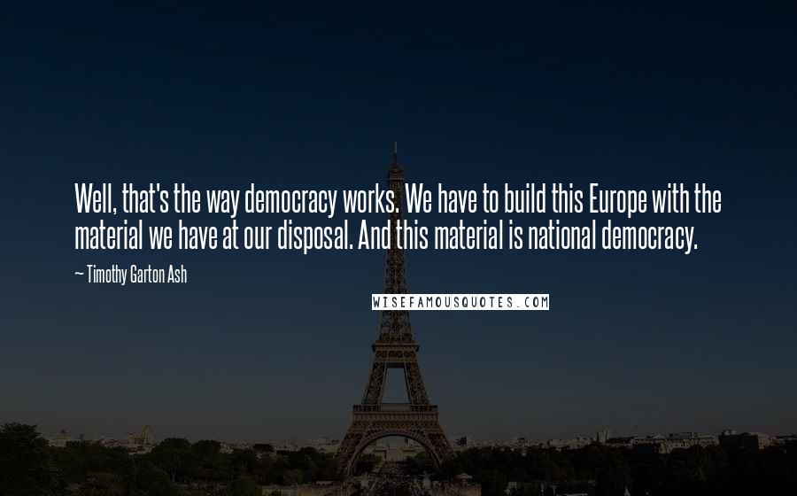 Timothy Garton Ash Quotes: Well, that's the way democracy works. We have to build this Europe with the material we have at our disposal. And this material is national democracy.