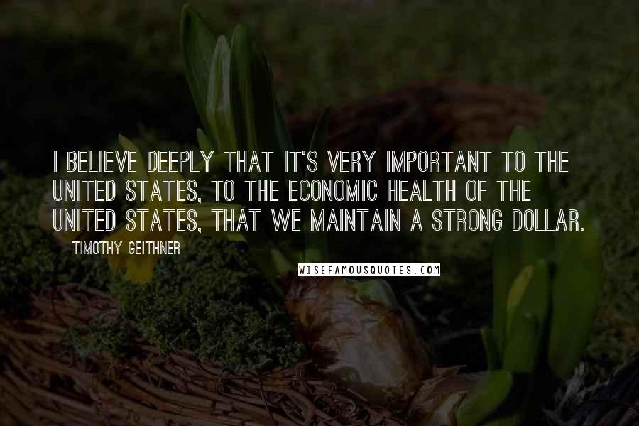 Timothy Geithner Quotes: I believe deeply that it's very important to the United States, to the economic health of the United States, that we maintain a strong dollar.