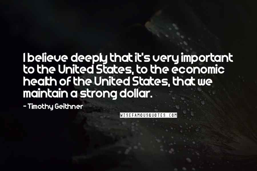 Timothy Geithner Quotes: I believe deeply that it's very important to the United States, to the economic health of the United States, that we maintain a strong dollar.