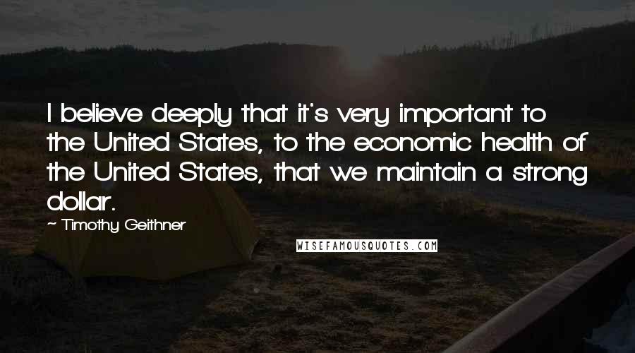 Timothy Geithner Quotes: I believe deeply that it's very important to the United States, to the economic health of the United States, that we maintain a strong dollar.