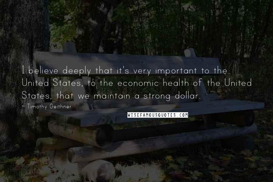Timothy Geithner Quotes: I believe deeply that it's very important to the United States, to the economic health of the United States, that we maintain a strong dollar.