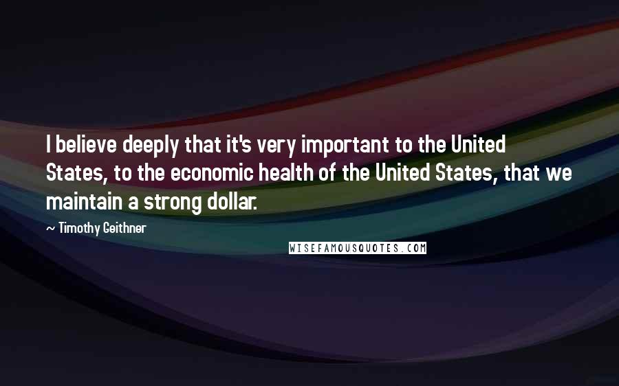 Timothy Geithner Quotes: I believe deeply that it's very important to the United States, to the economic health of the United States, that we maintain a strong dollar.