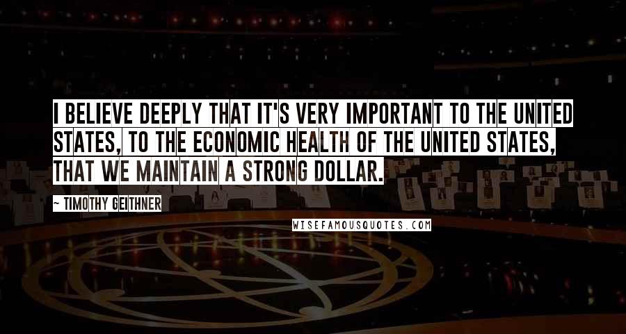 Timothy Geithner Quotes: I believe deeply that it's very important to the United States, to the economic health of the United States, that we maintain a strong dollar.