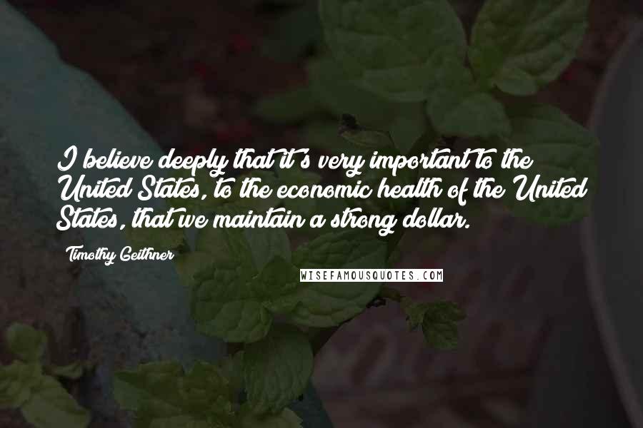 Timothy Geithner Quotes: I believe deeply that it's very important to the United States, to the economic health of the United States, that we maintain a strong dollar.