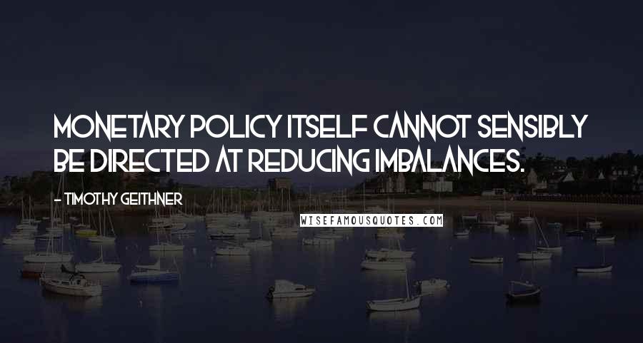 Timothy Geithner Quotes: Monetary policy itself cannot sensibly be directed at reducing imbalances.