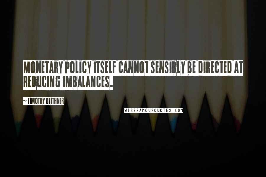 Timothy Geithner Quotes: Monetary policy itself cannot sensibly be directed at reducing imbalances.