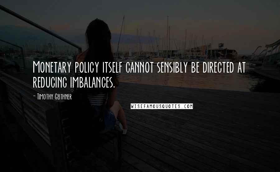 Timothy Geithner Quotes: Monetary policy itself cannot sensibly be directed at reducing imbalances.