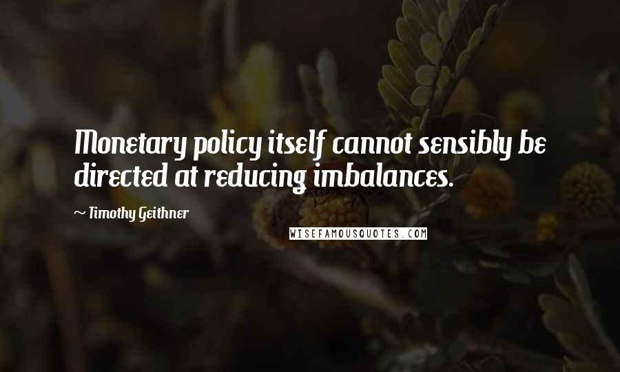 Timothy Geithner Quotes: Monetary policy itself cannot sensibly be directed at reducing imbalances.