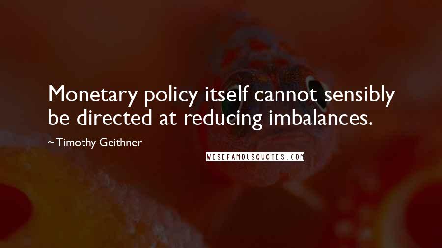 Timothy Geithner Quotes: Monetary policy itself cannot sensibly be directed at reducing imbalances.