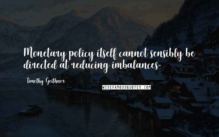 Timothy Geithner Quotes: Monetary policy itself cannot sensibly be directed at reducing imbalances.